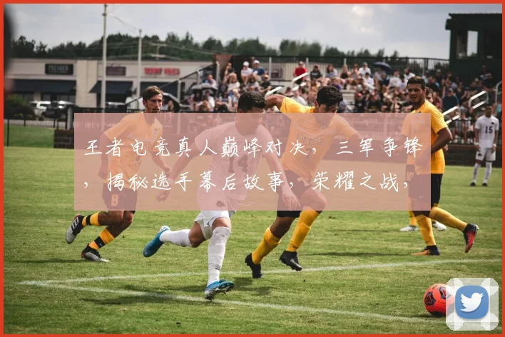 王者电竞真人巅峰对决，三军争锋，揭秘选手幕后故事，荣耀之战，不容错过